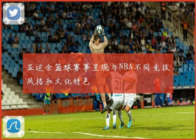 亚运会篮球赛事呈现与NBA不同竞技风格和文化特色