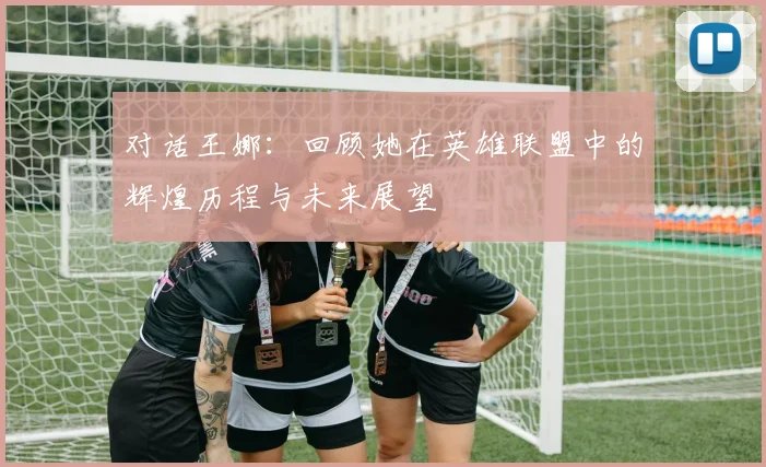 对话王娜:回顾她在英雄联盟中的辉煌历程与未来展望