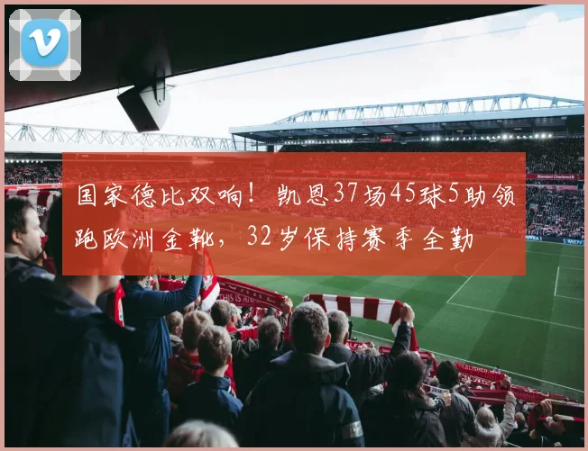 国家德比双响!凯恩37场45球5助领跑欧洲金靴,32岁保持赛季全勤