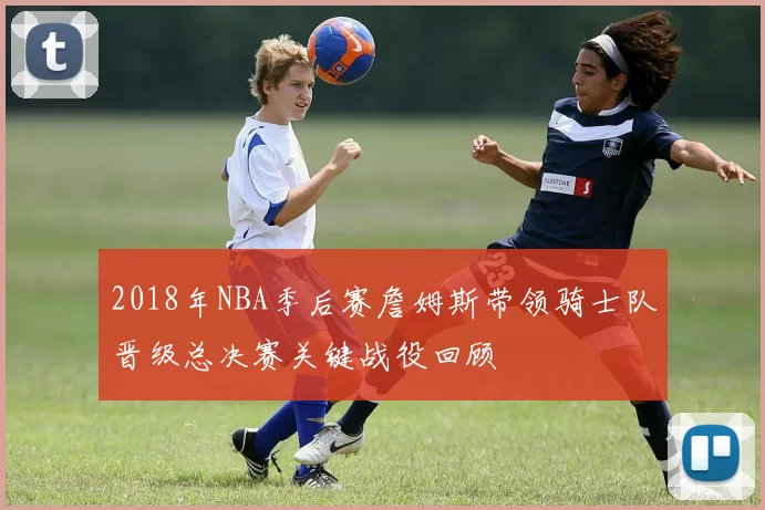2018年NBA季后赛詹姆斯带领骑士队晋级总决赛关键战役回顾