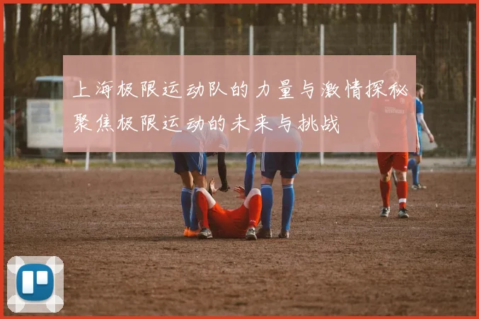 上海极限运动队的力量与激情探秘聚焦极限运动的未来与挑战