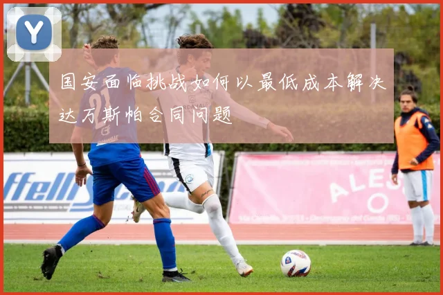 国安面临挑战如何以最低成本解决达万斯帕合同问题