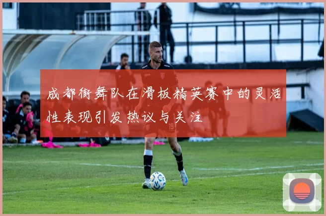 成都街舞队在滑板精英赛中的灵活性表现引发热议与关注
