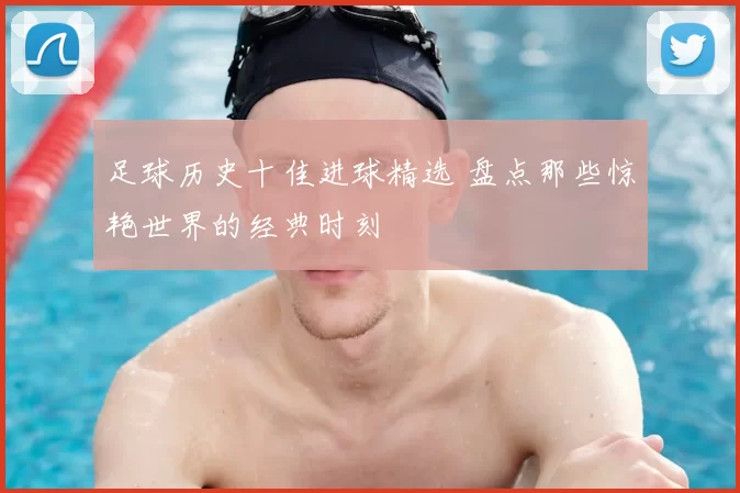 足球历史十佳进球精选 盘点那些惊艳世界的经典时刻