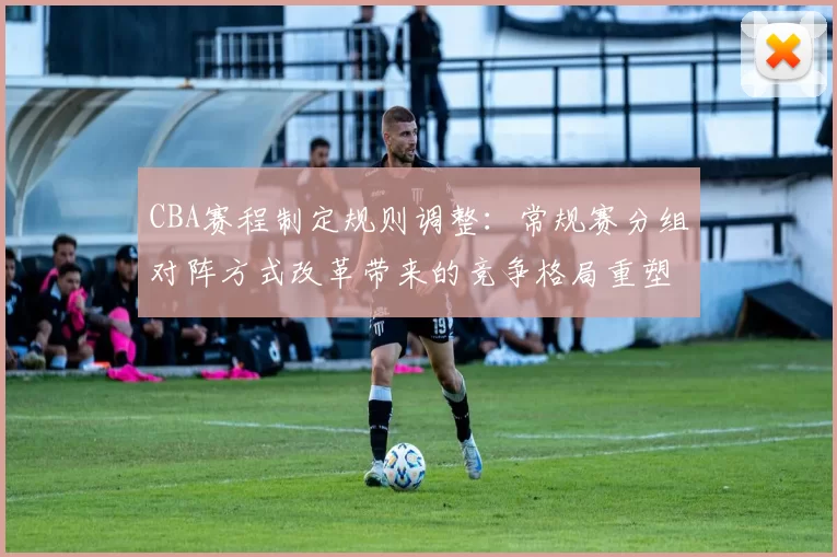 CBA赛程制定规则调整：常规赛分组对阵方式改革带来的竞争格局重塑