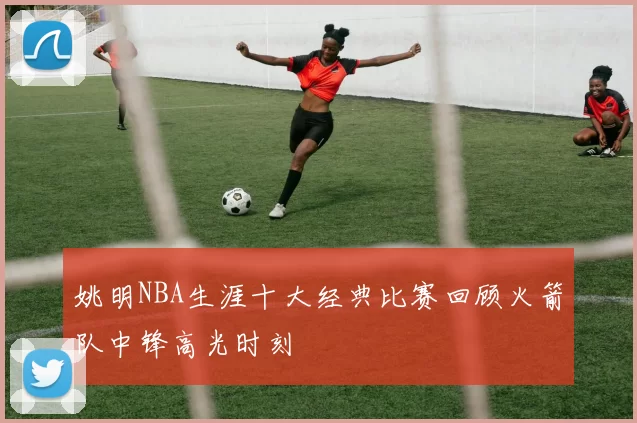 姚明NBA生涯十大经典比赛回顾火箭队中锋高光时刻