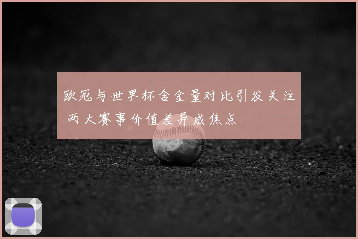 欧冠与世界杯含金量对比引发关注 两大赛事价值差异成焦点