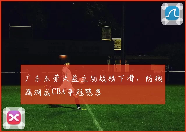 广东东莞大益主场战绩下滑，防线漏洞成CBA争冠隐患