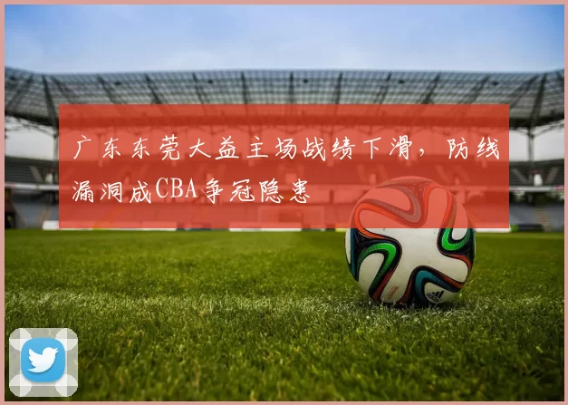 广东东莞大益主场战绩下滑，防线漏洞成CBA争冠隐患