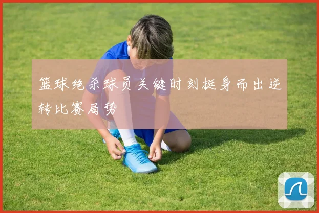 篮球绝杀球员关键时刻挺身而出逆转比赛局势