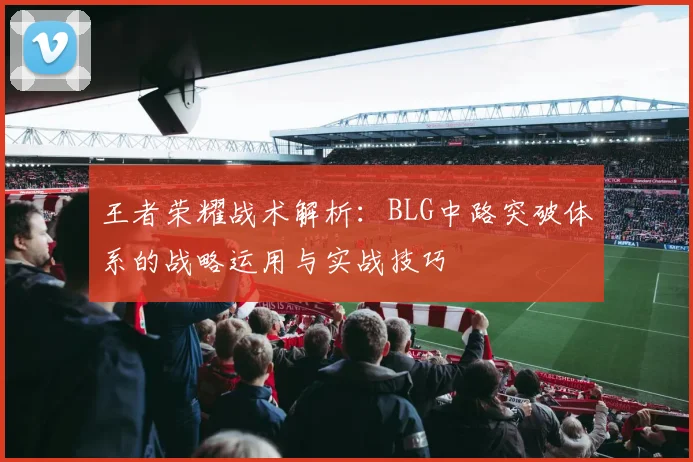 王者荣耀战术解析:BLG中路突破体系的战略运用与实战技巧