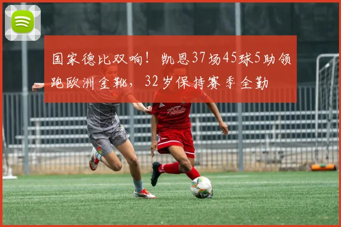 国家德比双响!凯恩37场45球5助领跑欧洲金靴,32岁保持赛季全勤