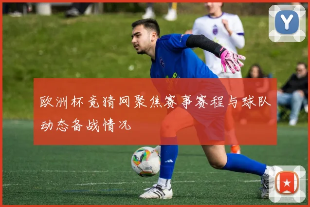欧洲杯竟猜网聚焦赛事赛程与球队动态备战情况