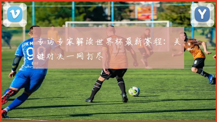 专访专家解读世界杯最新赛程：关键对决一网打尽