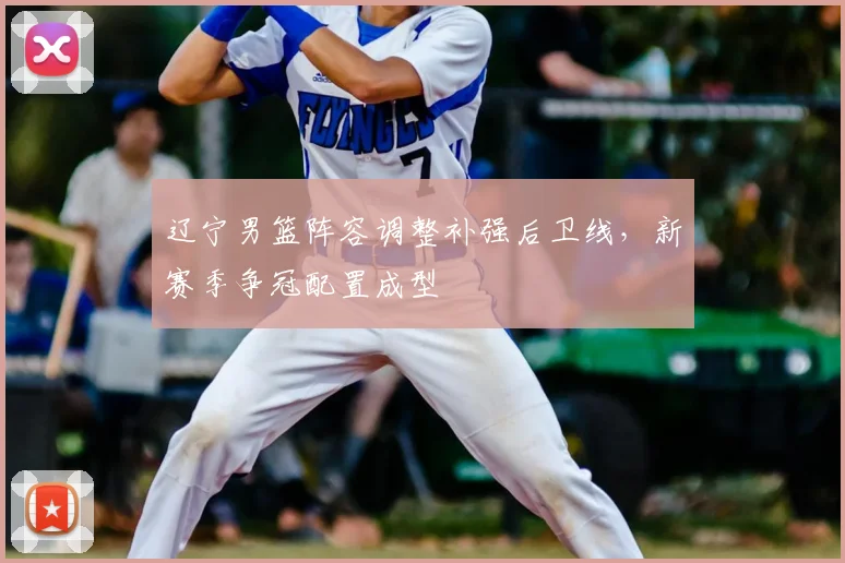辽宁男篮阵容调整补强后卫线,新赛季争冠配置成型