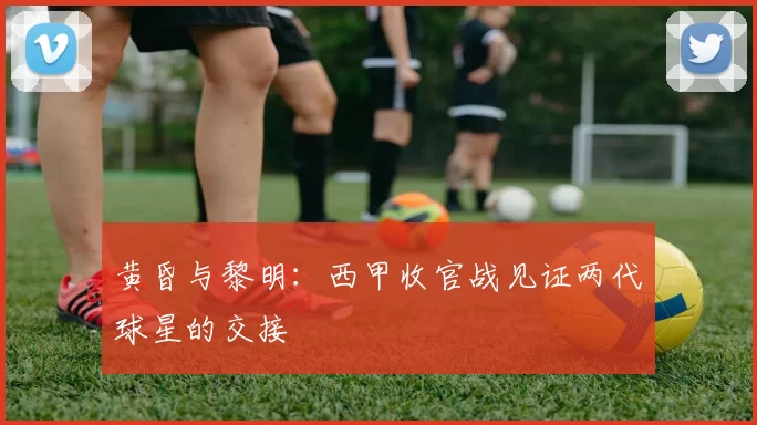黄昏与黎明：西甲收官战见证两代球星的交接
