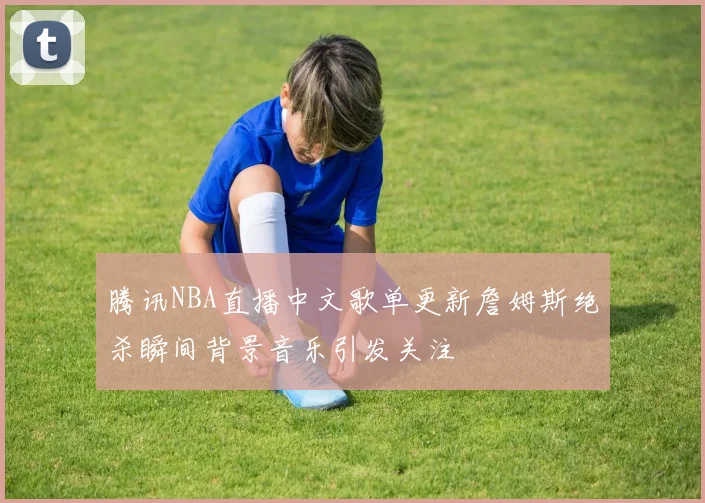 腾讯NBA直播中文歌单更新詹姆斯绝杀瞬间背景音乐引发关注