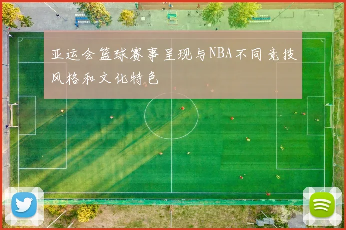 亚运会篮球赛事呈现与NBA不同竞技风格和文化特色