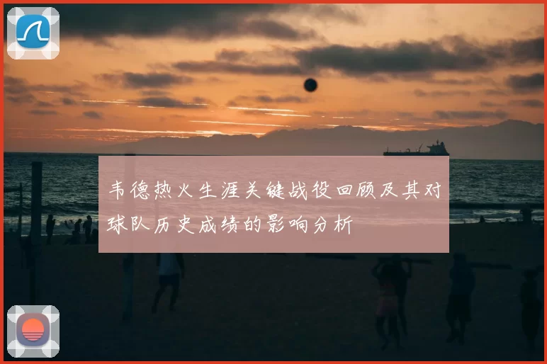 韦德热火生涯关键战役回顾及其对球队历史成绩的影响分析