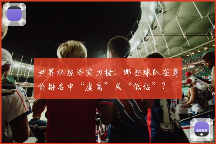 世界杯经济实力榜:哪些球队在身价排名中“虚高”或“低估”?