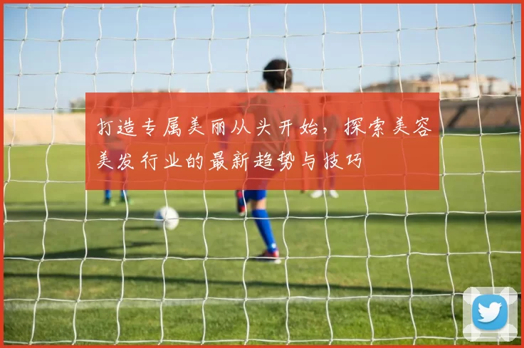 打造专属美丽从头开始，探索美容美发行业的最新趋势与技巧