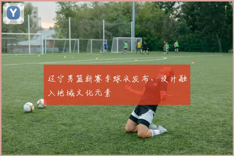 辽宁男篮新赛季球衣发布,设计融入地域文化元素