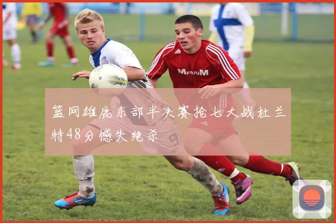 篮网雄鹿东部半决赛抢七大战杜兰特48分憾失绝杀