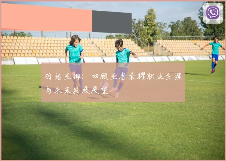 对话王娜:回顾王者荣耀职业生涯与未来发展展望