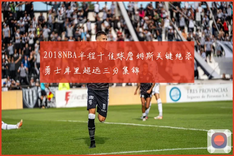 2018NBA半程十佳球詹姆斯关键绝杀勇士库里超远三分集锦