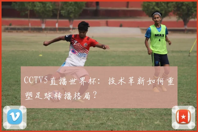 CCTV5直播世界杯:技术革新如何重塑足球转播格局?