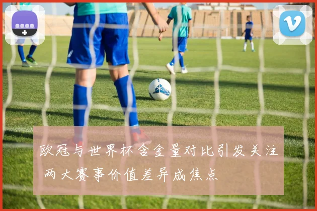 欧冠与世界杯含金量对比引发关注 两大赛事价值差异成焦点