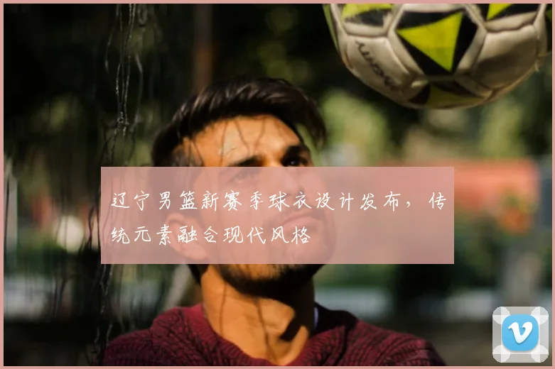 辽宁男篮新赛季球衣设计发布,传统元素融合现代风格