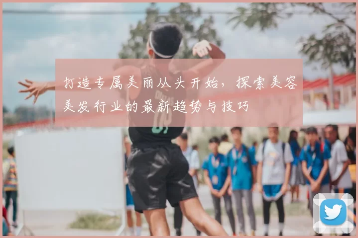 打造专属美丽从头开始，探索美容美发行业的最新趋势与技巧