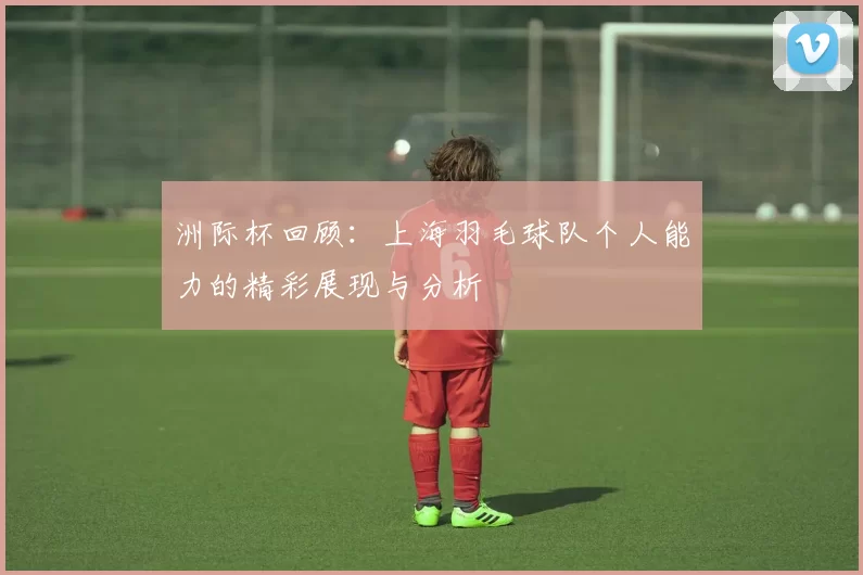 洲际杯回顾：上海羽毛球队个人能力的精彩展现与分析