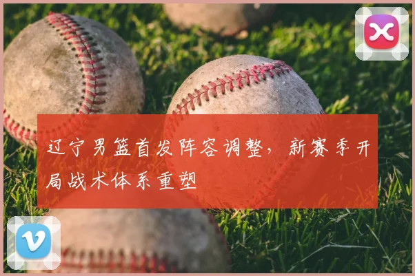 辽宁男篮首发阵容调整，新赛季开局战术体系重塑