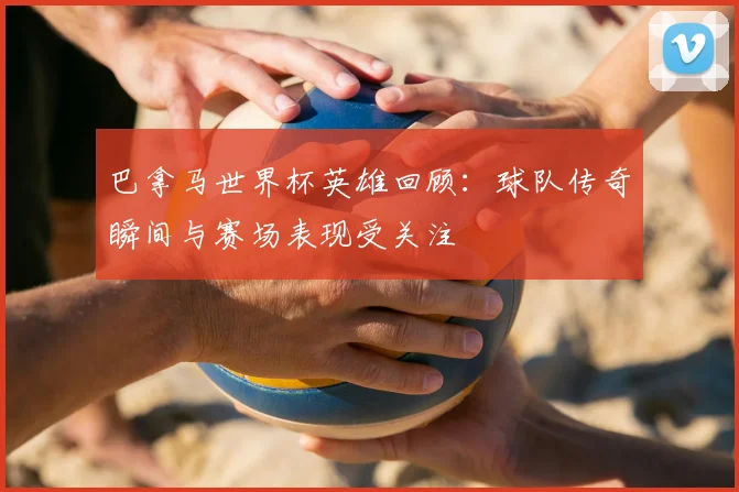 巴拿马世界杯英雄回顾:球队传奇瞬间与赛场表现受关注