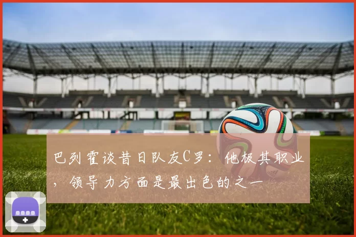 巴列霍谈昔日队友C罗：他极其职业，领导力方面是最出色的之一