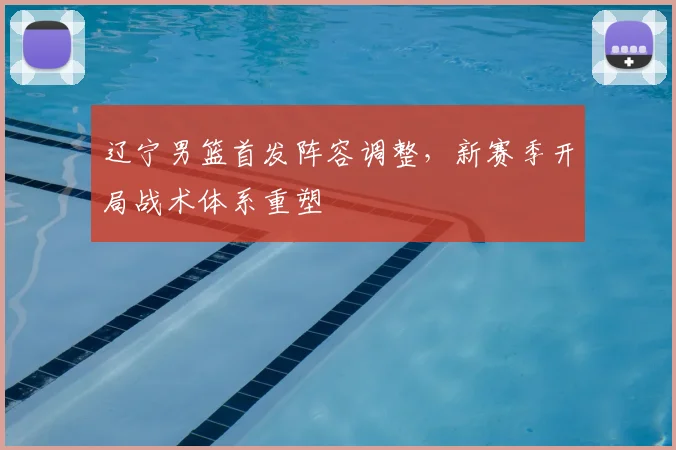 辽宁男篮首发阵容调整，新赛季开局战术体系重塑