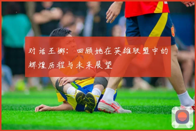 对话王娜：回顾她在英雄联盟中的辉煌历程与未来展望