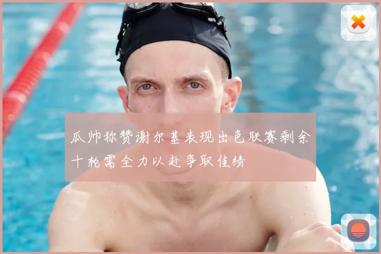 瓜帅称赞谢尔基表现出色联赛剩余十轮需全力以赴争取佳绩