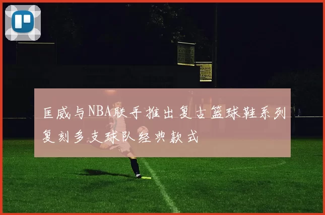匡威与NBA联手推出复古篮球鞋系列复刻多支球队经典款式