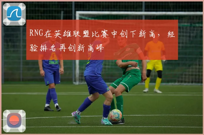 RNG在英雄联盟比赛中创下新高，经验排名再创新高峰