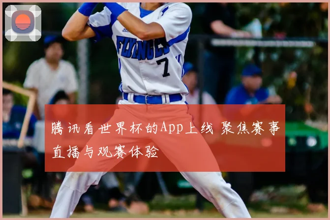 腾讯看世界杯的App上线 聚焦赛事直播与观赛体验