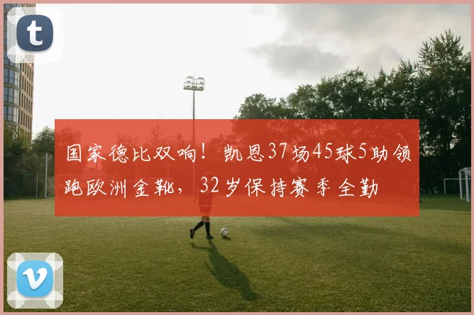 国家德比双响！凯恩37场45球5助领跑欧洲金靴，32岁保持赛季全勤