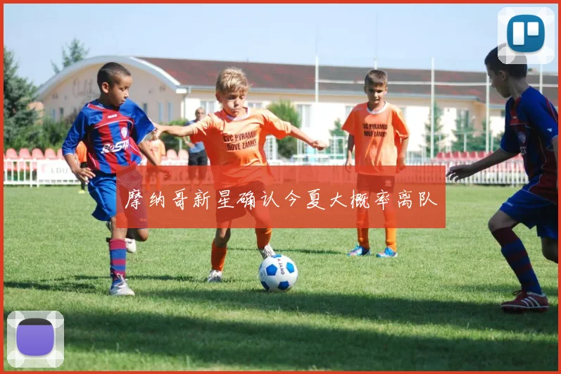 摩纳哥新星确认今夏大概率离队