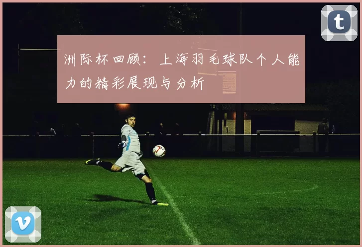 洲际杯回顾：上海羽毛球队个人能力的精彩展现与分析