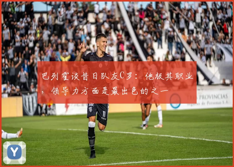 巴列霍谈昔日队友C罗：他极其职业，领导力方面是最出色的之一