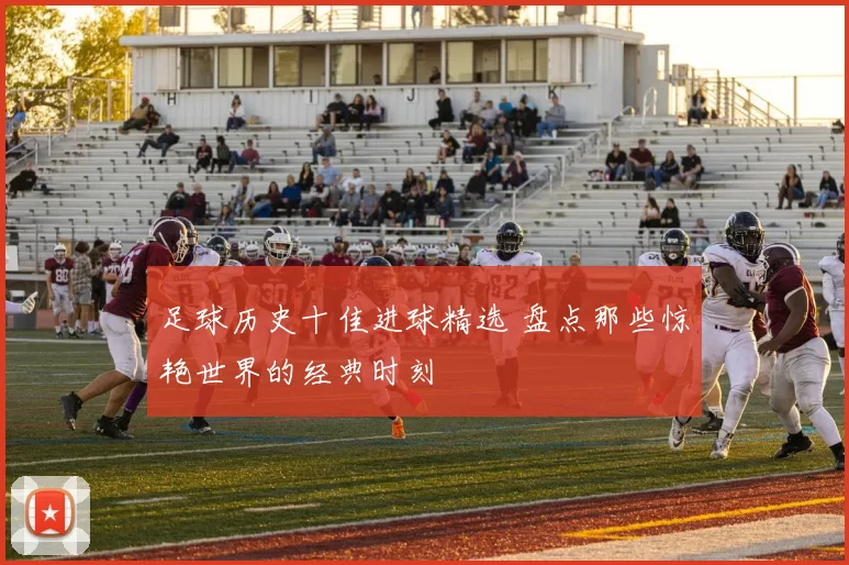 足球历史十佳进球精选 盘点那些惊艳世界的经典时刻