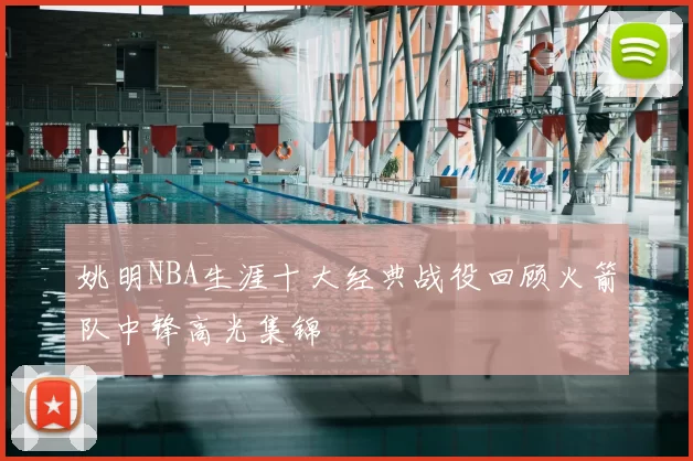 姚明NBA生涯十大经典战役回顾火箭队中锋高光集锦