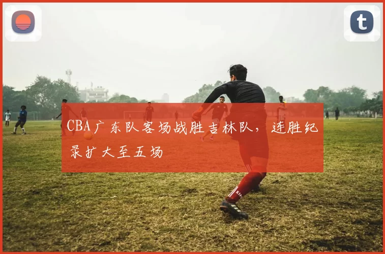 CBA广东队客场战胜吉林队，连胜纪录扩大至五场